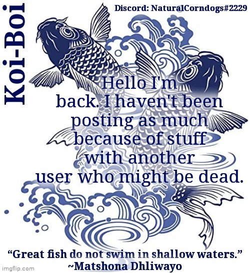 Koi-Boi's fish template | Hello I'm back. I haven't been posting as much because of stuff with another user who might be dead. | image tagged in koi-boi's fish template | made w/ Imgflip meme maker