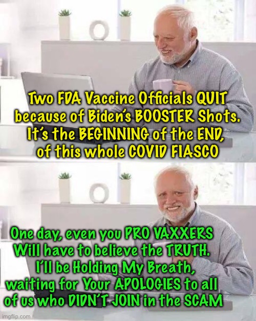 It’s Starting to UNRAVEL- the Truth Will Be Unavoidable | Two FDA Vaccine Officials QUIT
because of Biden’s BOOSTER Shots.
It’s the BEGINNING of the END, 
of this whole COVID FIASCO; One day, even you PRO VAXXERS 
Will have to believe the TRUTH. 
 I’ll be Holding My Breath, waiting for Your APOLOGIES to all 
of us who DIDN’T JOIN in the SCAM | image tagged in hide the pain harold,con vid,scam demic,dems are marxists,power money control,all you fauci lovers are such foolish suckers | made w/ Imgflip meme maker