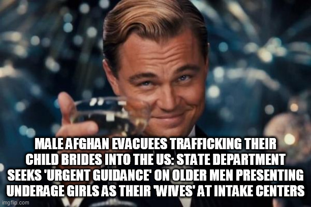 Leonardo Dicaprio Cheers Meme | MALE AFGHAN EVACUEES TRAFFICKING THEIR CHILD BRIDES INTO THE US: STATE DEPARTMENT SEEKS 'URGENT GUIDANCE' ON OLDER MEN PRESENTING UNDERAGE GIRLS AS THEIR 'WIVES' AT INTAKE CENTERS | image tagged in memes,leonardo dicaprio cheers | made w/ Imgflip meme maker
