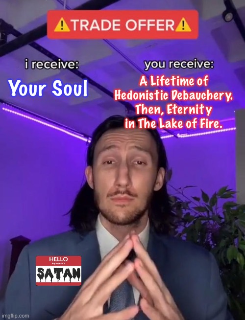 I Know Of a Better Way — You Do Too | A Lifetime of Hedonistic Debauchery.
Then, Eternity in The Lake of Fire. Your Soul | image tagged in trade offer,your choice,jesus is the way the truth the life,make a conscious decision for god,or you will meet satan | made w/ Imgflip meme maker