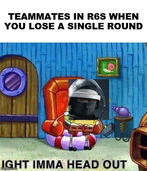 Spongebob Ight Imma Head Out | TEAMMATES IN R6S WHEN YOU LOSE A SINGLE ROUND | image tagged in memes,spongebob ight imma head out | made w/ Imgflip meme maker