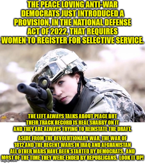 If the Dems really don't like war then why do they always try to force people into service? | THE PEACE LOVING ANTI-WAR DEMOCRATS JUST INTRODUCED A PROVISION, IN THE NATIONAL DEFENSE ACT OF 2022, THAT REQUIRES WOMEN TO REGISTER FOR SELECTIVE SERVICE. THE LEFT ALWAYS TALKS ABOUT PEACE BUT THEIR TRACK RECORD IS REAL SHABBY ON IT AND THEY ARE ALWAYS TRYING TO REINSTATE THE DRAFT. ASIDE FROM THE REVOLUTIONARY WAR, THE WAR OF 1812 AND THE RECENT WARS IN IRAQ AND AFGHANISTAN ALL OTHER WARS HAVE BEEN STARTED BY DEMOCRATS.  AND MOST OF THE TIME THEY WERE ENDED BY REPUBLICANS.  LOOK IT UP! | image tagged in the draft,ndaa of 2022,forcing women register | made w/ Imgflip meme maker