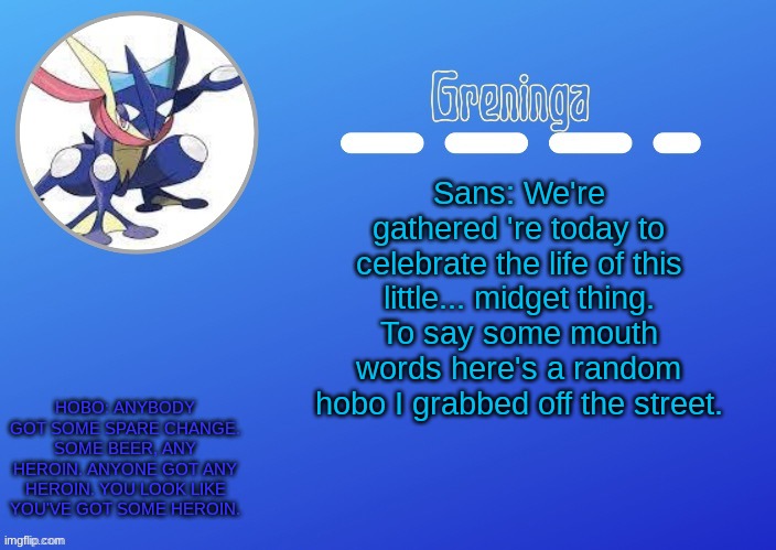 Sans: K. That's enough mate. *Uses op skeleton laser and kills him* | Sans: We're gathered 're today to celebrate the life of this little... midget thing. To say some mouth words here's a random hobo I grabbed off the street. HOBO: ANYBODY GOT SOME SPARE CHANGE. SOME BEER, ANY HEROIN. ANYONE GOT ANY HEROIN. YOU LOOK LIKE YOU'VE GOT SOME HEROIN. | made w/ Imgflip meme maker