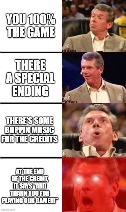 best endings in a nutshell | YOU 100% THE GAME; THERE A SPECIAL ENDING; THERE'S SOME BOPPIN MUSIC FOR THE CREDITS; AT THE END OF THE CREDIT, IT SAYS "AND THANK YOU FOR PLAYING OUR GAME!!!" | image tagged in vince mcmahon reaction w/glowing eyes | made w/ Imgflip meme maker