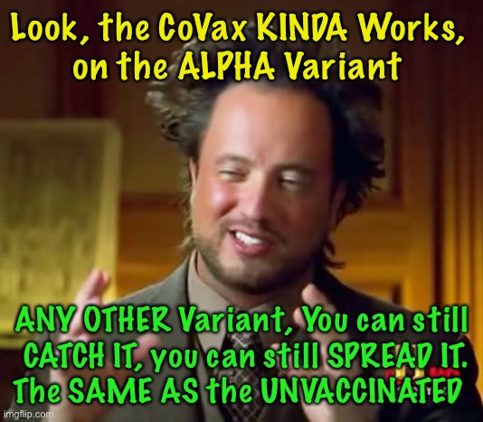Quitcher Bitchin’ — YOU’re As Responsible As Anybody Else | Look, the CoVax KINDA Works, 
on the ALPHA Variant; ANY OTHER Variant, You can still
 CATCH IT, you can still SPREAD IT.
The SAME AS the UNVACCINATED | image tagged in ancient aliens,con vid,scam demic,republicans follow the truth,dems make shit up,why would you believe the government and msm | made w/ Imgflip meme maker