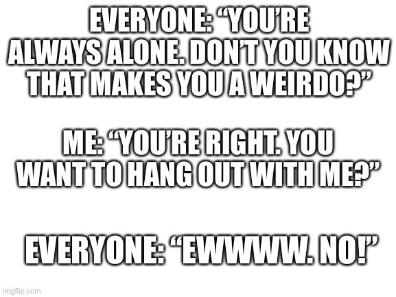 The Conundrum | EVERYONE: “YOU’RE ALWAYS ALONE. DON’T YOU KNOW THAT MAKES YOU A WEIRDO?”; ME: “YOU’RE RIGHT. YOU WANT TO HANG OUT WITH ME?”; EVERYONE: “EWWWW. NO!” | image tagged in blank white template | made w/ Imgflip meme maker