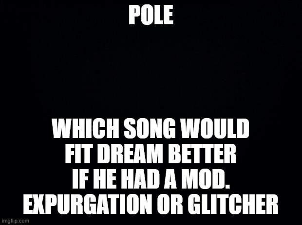 I say Glitcher | WHICH SONG WOULD FIT DREAM BETTER IF HE HAD A MOD.
EXPURGATION OR GLITCHER; POLE | image tagged in black background | made w/ Imgflip meme maker