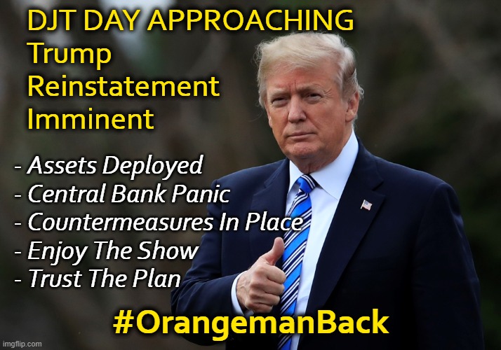 When the official narrative doesn't add up, look elsewhere. | DJT DAY APPROACHING
Trump
Reinstatement
Imminent; - Assets Deployed
- Central Bank Panic
- Countermeasures In Place
- Enjoy The Show
- Trust The Plan; #OrangemanBack | image tagged in trump 45 | made w/ Imgflip meme maker