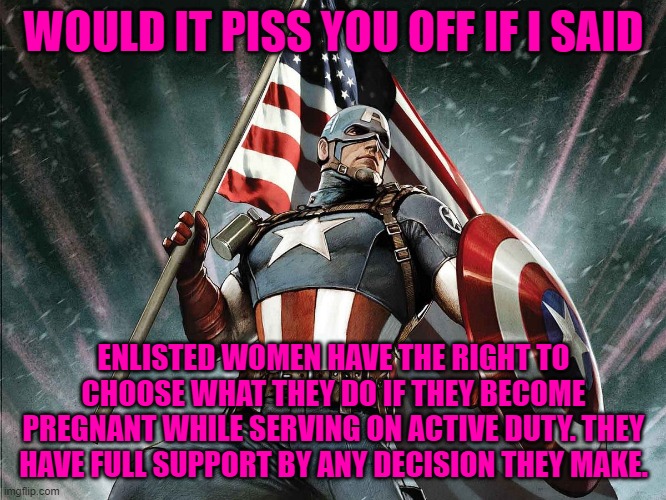 Captain America Flag Shield | WOULD IT PISS YOU OFF IF I SAID; ENLISTED WOMEN HAVE THE RIGHT TO CHOOSE WHAT THEY DO IF THEY BECOME PREGNANT WHILE SERVING ON ACTIVE DUTY. THEY HAVE FULL SUPPORT BY ANY DECISION THEY MAKE. | image tagged in captain america flag shield | made w/ Imgflip meme maker