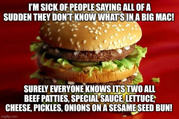 big mac | I’M SICK OF PEOPLE SAYING ALL OF A SUDDEN THEY DON’T KNOW WHAT’S IN A BIG MAC! SURELY EVERYONE KNOWS IT’S TWO ALL BEEF PATTIES, SPECIAL SAUCE, LETTUCE, CHEESE, PICKLES, ONIONS ON A SESAME SEED BUN! | image tagged in big mac | made w/ Imgflip meme maker