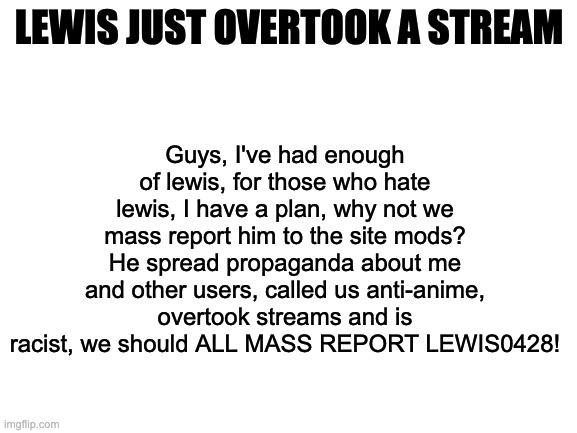 Blank White Template | Guys, I've had enough of lewis, for those who hate lewis, I have a plan, why not we mass report him to the site mods? He spread propaganda about me and other users, called us anti-anime, overtook streams and is racist, we should ALL MASS REPORT LEWIS0428! LEWIS JUST OVERTOOK A STREAM | image tagged in blank white template | made w/ Imgflip meme maker