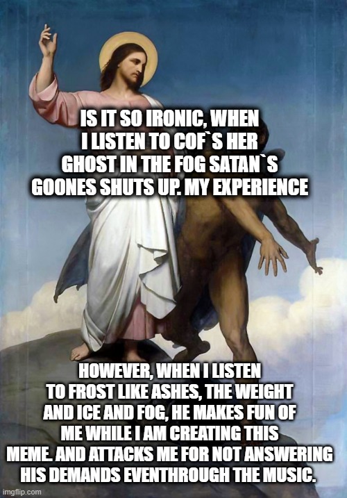 Jesus Metal | IS IT SO IRONIC, WHEN I LISTEN TO COF`S HER GHOST IN THE FOG SATAN`S GOONES SHUTS UP. MY EXPERIENCE; HOWEVER, WHEN I LISTEN TO FROST LIKE ASHES, THE WEIGHT AND ICE AND FOG, HE MAKES FUN OF ME WHILE I AM CREATING THIS MEME. AND ATTACKS ME FOR NOT ANSWERING HIS DEMANDS EVENTHROUGH THE MUSIC. | image tagged in jesus christ satan | made w/ Imgflip meme maker