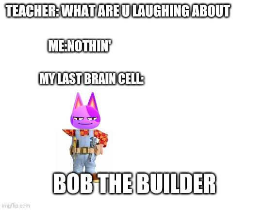 Bob the builder | TEACHER: WHAT ARE U LAUGHING ABOUT; ME:NOTHIN'; MY LAST BRAIN CELL:; BOB THE BUILDER | image tagged in blank white template,bob the builder | made w/ Imgflip meme maker