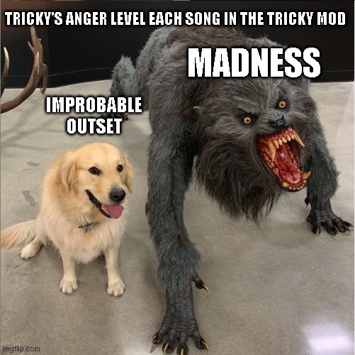 friday night funk | TRICKY'S ANGER LEVEL EACH SONG IN THE TRICKY MOD; MADNESS; IMPROBABLE OUTSET | image tagged in dog vs werewolf | made w/ Imgflip meme maker