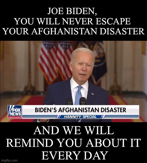 Biden’s Afghanistan disster. | JOE BIDEN, 
YOU WILL NEVER ESCAPE 
YOUR AFGHANISTAN DISASTER; AND WE WILL 
REMIND YOU ABOUT IT 
EVERY DAY | image tagged in joe biden,creepy joe biden,biden,democrat party,government corruption,election fraud | made w/ Imgflip meme maker