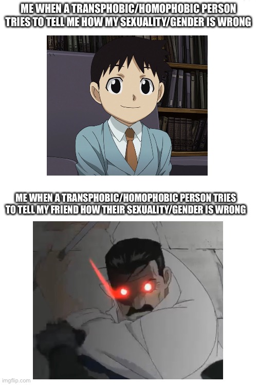 I’m sure lots of people are like this | ME WHEN A TRANSPHOBIC/HOMOPHOBIC PERSON TRIES TO TELL ME HOW MY SEXUALITY/GENDER IS WRONG; ME WHEN A TRANSPHOBIC/HOMOPHOBIC PERSON TRIES TO TELL MY FRIEND HOW THEIR SEXUALITY/GENDER IS WRONG | image tagged in blank white template | made w/ Imgflip meme maker