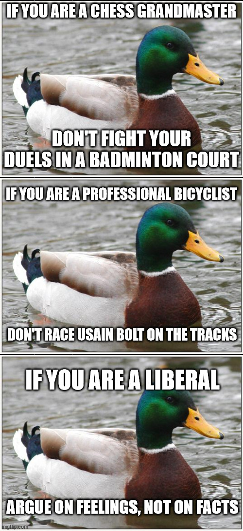 Fight with the weapons you know! | IF YOU ARE A CHESS GRANDMASTER; DON'T FIGHT YOUR DUELS IN A BADMINTON COURT; IF YOU ARE A PROFESSIONAL BICYCLIST; DON'T RACE USAIN BOLT ON THE TRACKS; IF YOU ARE A LIBERAL; ARGUE ON FEELINGS, NOT ON FACTS | image tagged in memes,actual advice mallard,politics,liberals | made w/ Imgflip meme maker