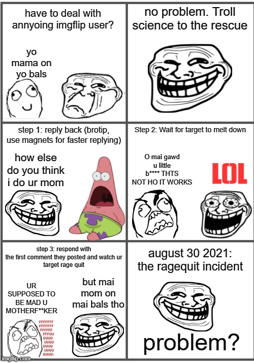 the ragequit incident | no problem. Troll science to the rescue; have to deal with annyoing imgflip user? yo mama on yo bals; step 1: reply back (brotip, use magnets for faster replying); Step 2: Wait for target to melt down; L()L; O mai gawd u little b**** THTS NOT HO IT WORKS; how else do you think i do ur mom; step 3: respond with the first comment they posted and watch ur
target rage quit; august 30 2021: the ragequit incident; but mai mom on mai bals tho; UR SUPPOSED TO BE MAD U MOTHERF**KER; problem? | image tagged in blank comic panel 2x3,incident,trollge,trollface,rage comic,rage quit | made w/ Imgflip meme maker