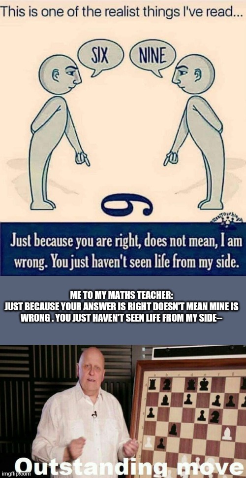 I mean -- | ME TO MY MATHS TEACHER:
JUST BECAUSE YOUR ANSWER IS RIGHT DOESN'T MEAN MINE IS WRONG . YOU JUST HAVEN'T SEEN LIFE FROM MY SIDE-- | image tagged in funny | made w/ Imgflip meme maker