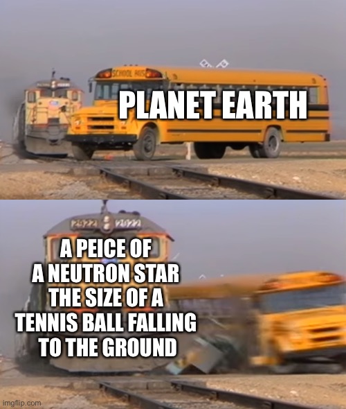 Neutron star matter is packed with density | PLANET EARTH; A PEICE OF 
A NEUTRON STAR 
THE SIZE OF A 
TENNIS BALL FALLING 
TO THE GROUND | image tagged in a train hitting a school bus,universe,space,cosmos,stars,heavy | made w/ Imgflip meme maker