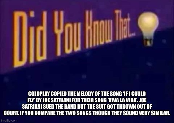 I’m not just saying this because I’m not really a fan of Coldplay. It’s real. Just search it up and listen to the two tracks. | COLDPLAY COPIED THE MELODY OF THE SONG ‘IF I COULD FLY’ BY JOE SATRIANI FOR THEIR SONG ‘VIVA LA VIDA’. JOE SATRIANI SUED THE BAND BUT THE SUIT GOT THROWN OUT OF COURT. IF YOU COMPARE THE TWO SONGS THOUGH THEY SOUND VERY SIMILAR. | image tagged in did you know that,music,coldplay,copy,similar,facts | made w/ Imgflip meme maker