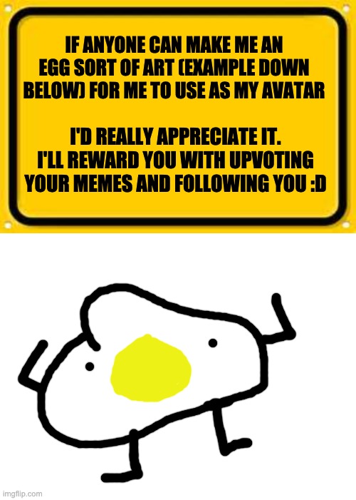 idk if this is allowed, pls don't kill me mods | IF ANYONE CAN MAKE ME AN EGG SORT OF ART (EXAMPLE DOWN BELOW) FOR ME TO USE AS MY AVATAR; I'D REALLY APPRECIATE IT. I'LL REWARD YOU WITH UPVOTING YOUR MEMES AND FOLLOWING YOU :D | image tagged in memes,blank yellow sign,blank white template,unfunny | made w/ Imgflip meme maker