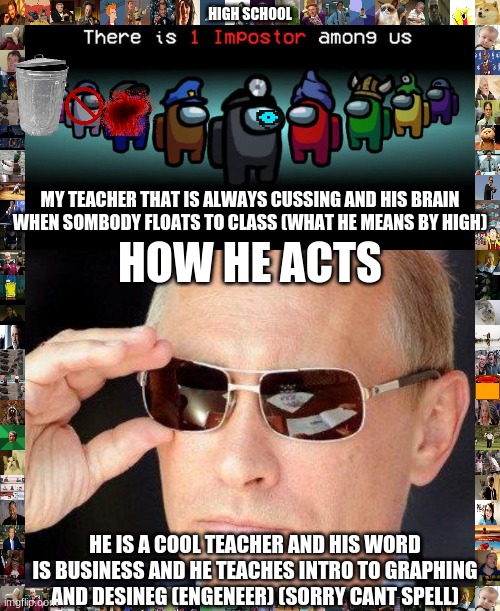 HIGH SCHOOL; MY TEACHER THAT IS ALWAYS CUSSING AND HIS BRAIN WHEN SOMBODY FLOATS TO CLASS (WHAT HE MEANS BY HIGH); HOW HE ACTS; HE IS A COOL TEACHER AND HIS WORD IS BUSINESS AND HE TEACHES INTRO TO GRAPHING AND DESINEG (ENGENEER) (SORRY CANT SPELL) | image tagged in impostor among us,putin cool guy | made w/ Imgflip meme maker