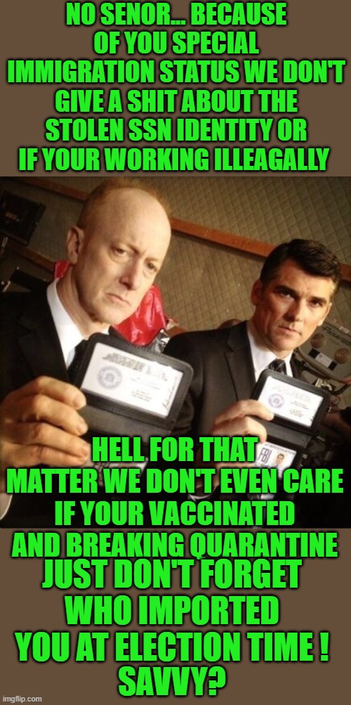 yep | NO SENOR... BECAUSE OF YOU SPECIAL IMMIGRATION STATUS WE DON'T GIVE A SHIT ABOUT THE STOLEN SSN IDENTITY OR IF YOUR WORKING ILLEAGALLY; HELL FOR THAT MATTER WE DON'T EVEN CARE IF YOUR VACCINATED AND BREAKING QUARANTINE; JUST DON'T FORGET WHO IMPORTED YOU AT ELECTION TIME ! SAVVY? | image tagged in democrats,illegal immigration | made w/ Imgflip meme maker