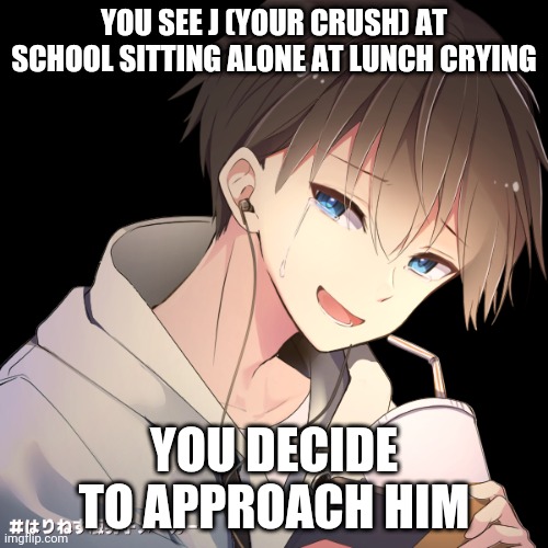 Haven't done one of these in a while | YOU SEE J (YOUR CRUSH) AT SCHOOL SITTING ALONE AT LUNCH CRYING; YOU DECIDE TO APPROACH HIM | image tagged in j | made w/ Imgflip meme maker