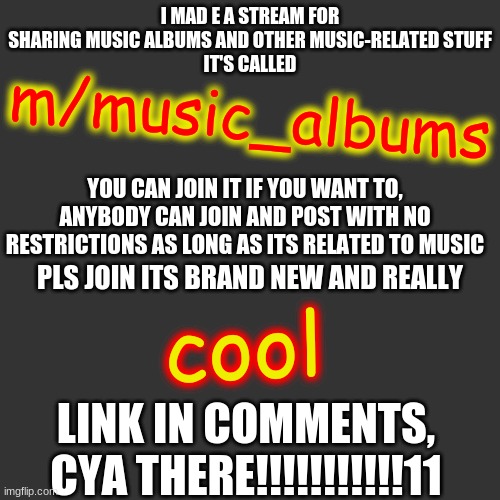 my new stream m/music_albums | I MAD E A STREAM FOR SHARING MUSIC ALBUMS AND OTHER MUSIC-RELATED STUFF
IT'S CALLED; m/music_albums; YOU CAN JOIN IT IF YOU WANT TO, ANYBODY CAN JOIN AND POST WITH NO RESTRICTIONS AS LONG AS ITS RELATED TO MUSIC; PLS JOIN ITS BRAND NEW AND REALLY; cool; LINK IN COMMENTS, CYA THERE!!!!!!!!!!!11 | image tagged in memes,blank transparent square,streams,advertisement | made w/ Imgflip meme maker