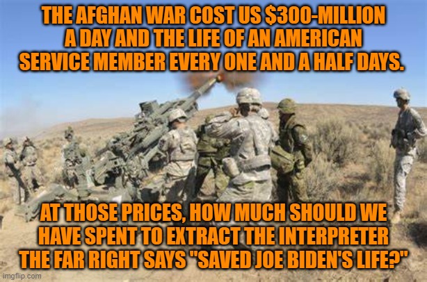 Why spend another American life for people who surrendered, rather than fight for themselves? | THE AFGHAN WAR COST US $300-MILLION A DAY AND THE LIFE OF AN AMERICAN SERVICE MEMBER EVERY ONE AND A HALF DAYS. AT THOSE PRICES, HOW MUCH SHOULD WE HAVE SPENT TO EXTRACT THE INTERPRETER THE FAR RIGHT SAYS "SAVED JOE BIDEN'S LIFE?" | image tagged in politics | made w/ Imgflip meme maker