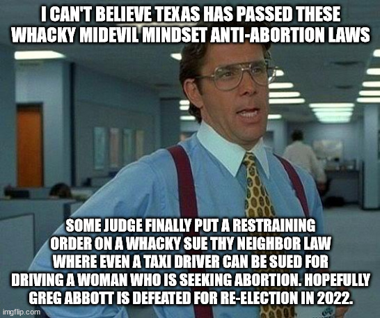 Reaction to new out of control anti abortion law in Texas | I CAN'T BELIEVE TEXAS HAS PASSED THESE WHACKY MIDEVIL MINDSET ANTI-ABORTION LAWS; SOME JUDGE FINALLY PUT A RESTRAINING ORDER ON A WHACKY SUE THY NEIGHBOR LAW WHERE EVEN A TAXI DRIVER CAN BE SUED FOR DRIVING A WOMAN WHO IS SEEKING ABORTION. HOPEFULLY GREG ABBOTT IS DEFEATED FOR RE-ELECTION IN 2022. | image tagged in sue thy neighbor,greg abbott,abortion,texas,midevil | made w/ Imgflip meme maker