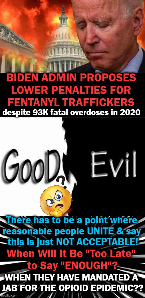 "Mostly Malevolent" Democrats Promote Open Borders & Open Prisons | BIDEN ADMIN PROPOSES 
LOWER PENALTIES FOR 
FENTANYL TRAFFICKERS; despite 93K fatal overdoses in 2020; There has to be a point where 
reasonable people UNITE & say 
this is just NOT ACCEPTABLE! When Will It Be "Too Late" 
to Say "ENOUGH"? WHEN THEY HAVE MANDATED A 
JAB FOR THE OPIOID EPIDEMIC?? | image tagged in politics,joe biden,democrats,criminals,evil,prove me wrong | made w/ Imgflip meme maker