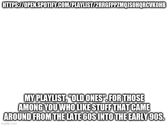 e n j o y | HTTPS://OPEN.SPOTIFY.COM/PLAYLIST/2RRGFPPZMQJSOHQRCVK0HB; MY PLAYLIST, "OLD ONES". FOR THOSE AMONG YOU WHO LIKE STUFF THAT CAME AROUND FROM THE LATE 60S INTO THE EARLY 90S. | image tagged in blank white template | made w/ Imgflip meme maker