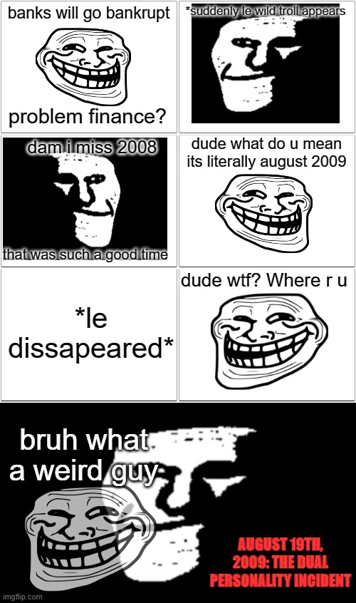 troll incidents | banks will go bankrupt; *suddenly le wild troll appears; problem finance? dude what do u mean its literally august 2009; dam i miss 2008; that was such a good time; dude wtf? Where r u; *le dissapeared*; bruh what a weird guy; AUGUST 19TH, 2009: THE DUAL PERSONALITY INCIDENT | image tagged in memes,blank comic panel 2x2,trollge,trollface,funny,dastarminers awesome memes | made w/ Imgflip meme maker