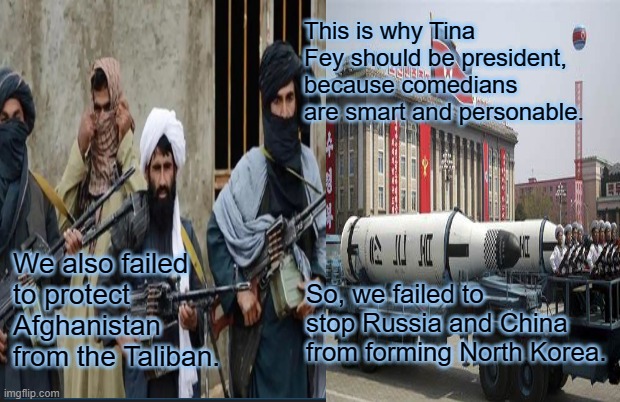 Vote for, and Endorse, Tina Fey for President! | This is why Tina Fey should be president, because comedians are smart and personable. We also failed to protect Afghanistan from the Taliban. So, we failed to stop Russia and China from forming North Korea. | image tagged in afghanistan,north korea,comedic relief | made w/ Imgflip meme maker