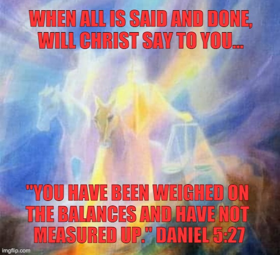 Weighed in the balance | WHEN ALL IS SAID AND DONE,
WILL CHRIST SAY TO YOU... "YOU HAVE BEEN WEIGHED ON 
THE BALANCES AND HAVE NOT 
MEASURED UP." DANIEL 5:27 | image tagged in bible verse,bible,jesus christ | made w/ Imgflip meme maker