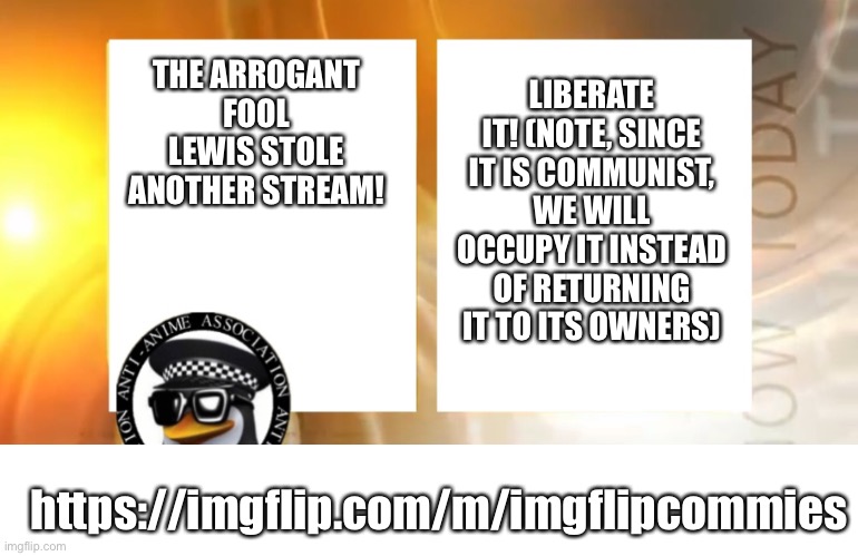 LEWIS STOLE ANOTHER STREAM, WE MUST STOP THIS MANIAC! I HATE COMMUNISM BUT WE MUST STOP LEWIS! | LIBERATE IT! (NOTE, SINCE IT IS COMMUNIST, WE WILL OCCUPY IT INSTEAD OF RETURNING IT TO ITS OWNERS); THE ARROGANT FOOL LEWIS STOLE ANOTHER STREAM! https://imgflip.com/m/imgflipcommies | image tagged in anti-anime news | made w/ Imgflip meme maker