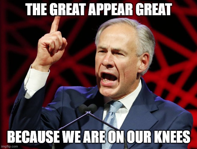 One Should Take A Stand Against Tyranny | THE GREAT APPEAR GREAT; BECAUSE WE ARE ON OUR KNEES | image tagged in greg abbott fascist tyrant of texas | made w/ Imgflip meme maker