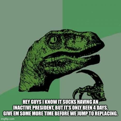 Philosoraptor Meme | HEY GUYS I KNOW IT SUCKS HAVING AN INACTIVE PRESIDENT, BUT IT’S ONLY BEEN 4 DAYS. GIVE EM SOME MORE TIME BEFORE WE JUMP TO REPLACING. | image tagged in memes,philosoraptor | made w/ Imgflip meme maker