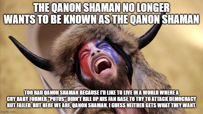 qanon shaman | THE QANON SHAMAN NO LONGER WANTS TO BE KNOWN AS THE QANON SHAMAN; TOO BAD QANON SHAMAN BECAUSE I'D LIKE TO LIVE IN A WORLD WHERE A CRY BABY FORMER "POTUS" DIDN'T RILE UP HIS FAN BASE TO TRY TO ATTACK DEMOCRACY BUT FAILED. BUT HERE WE ARE, QANON SHAMAN. I GUESS NEITHER GETS WHAT THEY WANT. | image tagged in qanon shaman | made w/ Imgflip meme maker