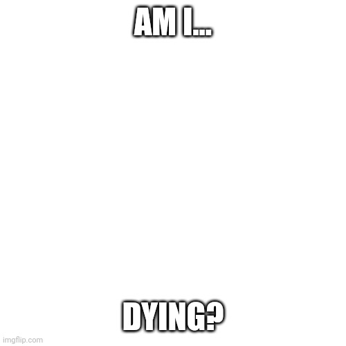 Am I gonna be lost in the user's of Imgflip? | AM I... DYING? | image tagged in memes,blank transparent square | made w/ Imgflip meme maker