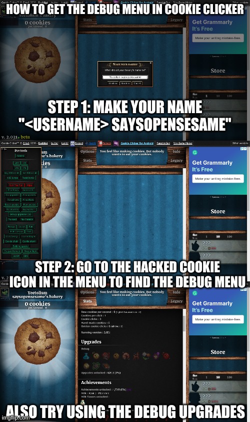 tutorial for debug cuki clicker for tiky | HOW TO GET THE DEBUG MENU IN COOKIE CLICKER; STEP 1: MAKE YOUR NAME "<USERNAME> SAYSOPENSESAME"; STEP 2: GO TO THE HACKED COOKIE ICON IN THE MENU TO FIND THE DEBUG MENU; ALSO TRY USING THE DEBUG UPGRADES | image tagged in tiky,cookie clicker,tutorial,hacking,debug | made w/ Imgflip meme maker