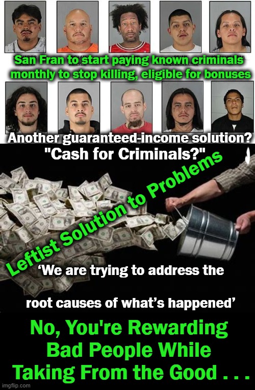 So, $300 for staying out of trouble & an extra $200 if benchmarks are met! | San Fran to start paying known criminals 
monthly to stop killing, eligible for bonuses; Another guaranteed-income solution? "Cash for Criminals?"; Leftist Solution to Problems; ‘We are trying to address the
 
root causes of what’s happened’; No, You're Rewarding 
Bad People While 

Taking From the Good . . . | image tagged in politics,democratic socialism,liberalism,criminals,solution,money | made w/ Imgflip meme maker