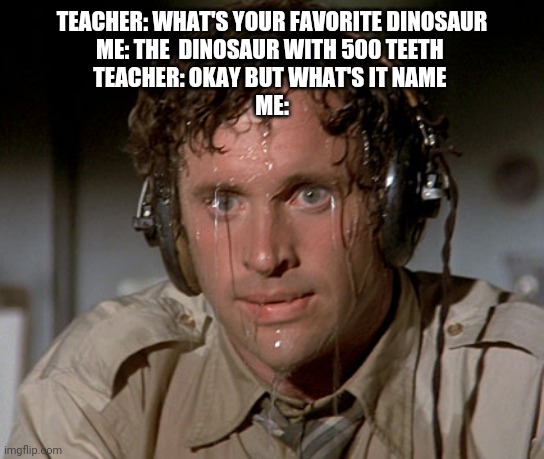 Just Google it | TEACHER: WHAT'S YOUR FAVORITE DINOSAUR
ME: THE  DINOSAUR WITH 500 TEETH 
TEACHER: OKAY BUT WHAT'S IT NAME 
ME: | image tagged in sweating on commute after jiu-jitsu | made w/ Imgflip meme maker