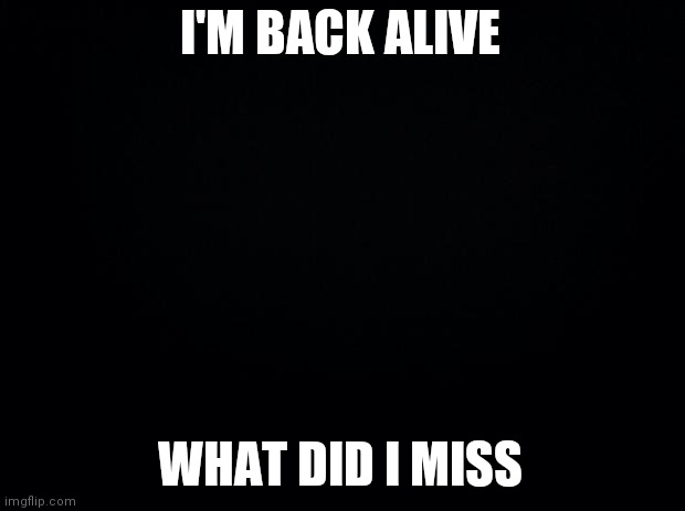 Black background | I'M BACK ALIVE; WHAT DID I MISS | image tagged in black background | made w/ Imgflip meme maker