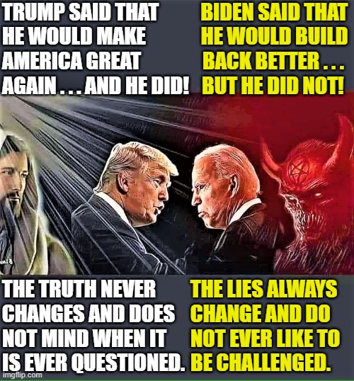 Trump (good) vs Biden (evil) | TRUMP SAID THAT
HE WOULD MAKE
AMERICA GREAT 
AGAIN . . . AND HE DID! BIDEN SAID THAT 
HE WOULD BUILD 
BACK BETTER . . .  
BUT HE DID NOT! THE TRUTH NEVER
CHANGES AND DOES
NOT MIND WHEN IT 
IS EVER QUESTIONED. THE LIES ALWAYS
CHANGE AND DO
NOT EVER LIKE TO
BE CHALLENGED. | image tagged in political memes,donald trump vs joe biden,president trump,maga,the truth,lies | made w/ Imgflip meme maker