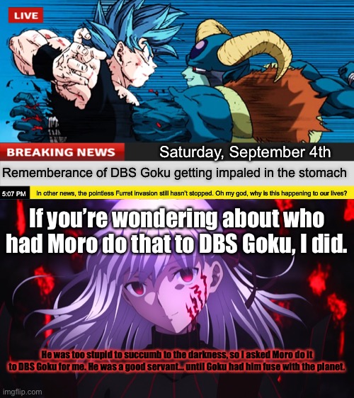 Today is “Rememberance of DBS Goku getting impaled day”. Dark Sakura seems pleased. | Saturday, September 4th; Rememberance of DBS Goku getting impaled in the stomach; In other news, the pointless Furret invasion still hasn’t stopped. Oh my god, why is this happening to our lives? 5:07 PM; If you’re wondering about who had Moro do that to DBS Goku, I did. He was too stupid to succumb to the darkness, so I asked Moro do it to DBS Goku for me. He was a good servant… until Goku had him fuse with the planet. | image tagged in dark sakura matou grinning,memes,fate/stay night,dark sakura,dragon ball super,breaking news moro impales goku | made w/ Imgflip meme maker