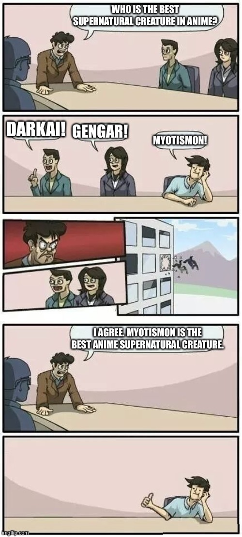 Boardroom Meeting Suggestion 2 | WHO IS THE BEST SUPERNATURAL CREATURE IN ANIME? DARKAI! GENGAR! MYOTISMON! I AGREE. MYOTISMON IS THE BEST ANIME SUPERNATURAL CREATURE. | image tagged in boardroom meeting suggestion 2 | made w/ Imgflip meme maker