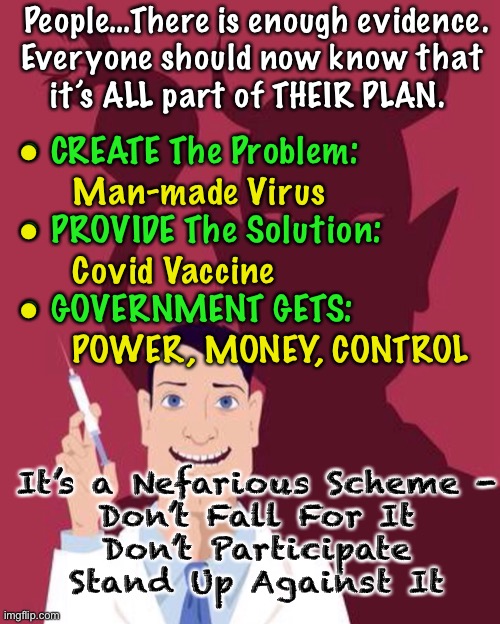WE KNOW.  Do YOU?   We All SHOULD Know.   We All CAN Know |  People…There is enough evidence.
Everyone should now know that 
it’s ALL part of THEIR PLAN. •
      Man-made Virus
•
      Covid Vaccine
•
      POWER, MONEY, CONTROL; • CREATE The Problem:
                     
• PROVIDE The Solution:
                     
• GOVERNMENT GETS:; It’s a Nefarious Scheme -
Don’t Fall For It
Don’t Participate
Stand Up Against It | image tagged in vaccine mandate,what about freedom,my body my choice,power money control,get vaxxed if you want,not my business | made w/ Imgflip meme maker